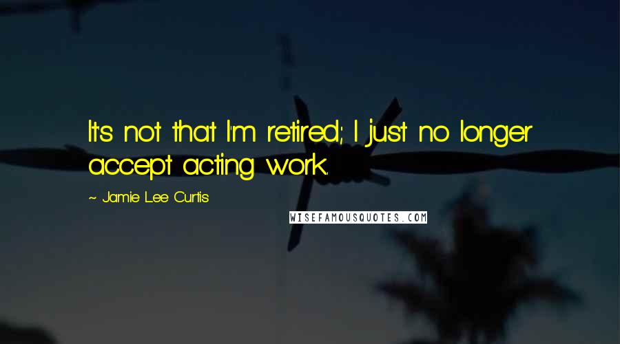 Jamie Lee Curtis Quotes: It's not that I'm retired; I just no longer accept acting work.