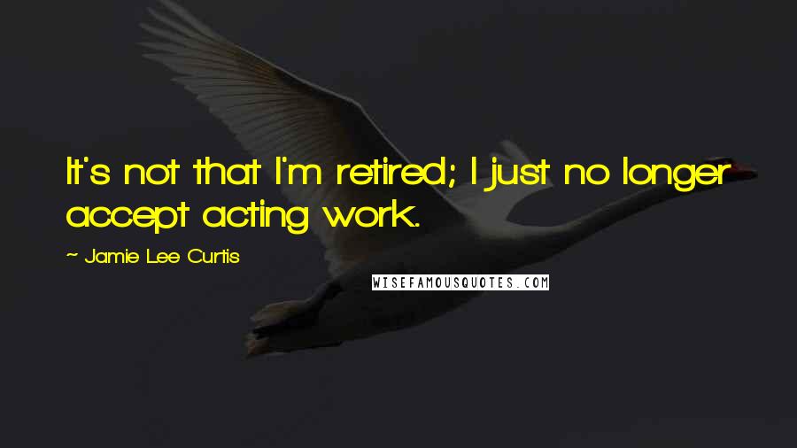 Jamie Lee Curtis Quotes: It's not that I'm retired; I just no longer accept acting work.