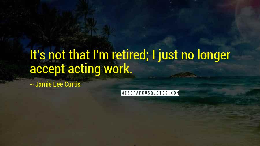 Jamie Lee Curtis Quotes: It's not that I'm retired; I just no longer accept acting work.