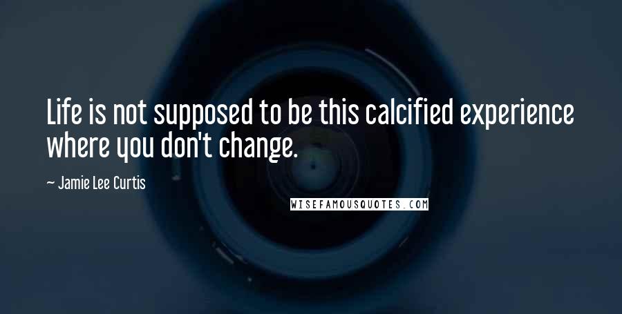 Jamie Lee Curtis Quotes: Life is not supposed to be this calcified experience where you don't change.