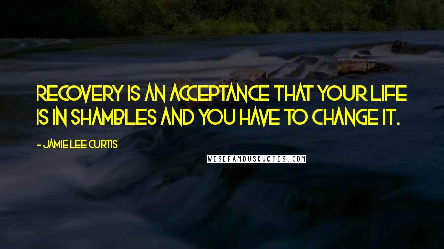 Jamie Lee Curtis Quotes: Recovery is an acceptance that your life is in shambles and you have to change it.