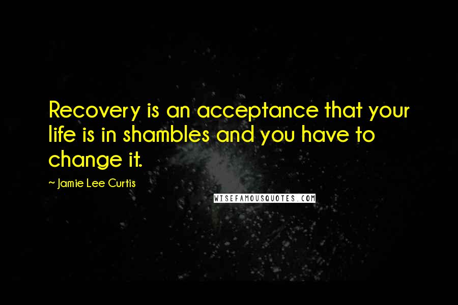 Jamie Lee Curtis Quotes: Recovery is an acceptance that your life is in shambles and you have to change it.