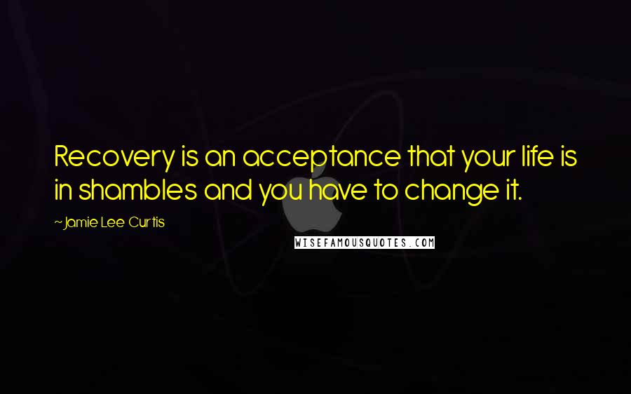 Jamie Lee Curtis Quotes: Recovery is an acceptance that your life is in shambles and you have to change it.