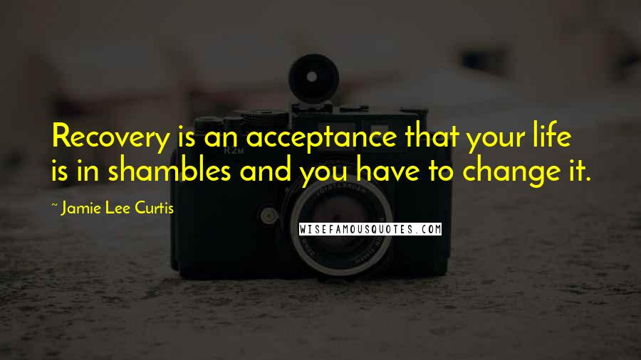 Jamie Lee Curtis Quotes: Recovery is an acceptance that your life is in shambles and you have to change it.