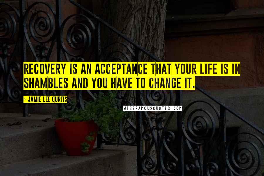 Jamie Lee Curtis Quotes: Recovery is an acceptance that your life is in shambles and you have to change it.