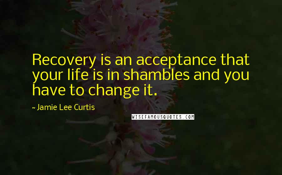 Jamie Lee Curtis Quotes: Recovery is an acceptance that your life is in shambles and you have to change it.