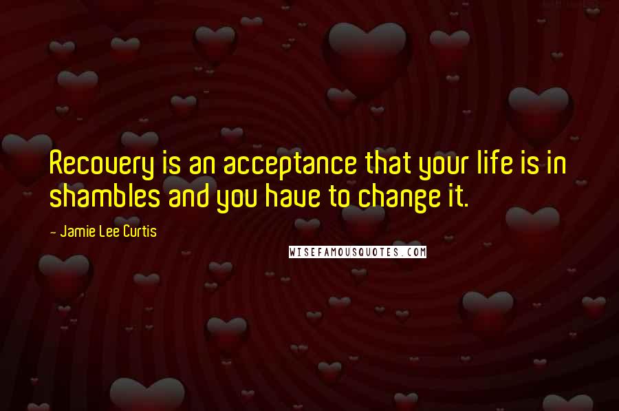 Jamie Lee Curtis Quotes: Recovery is an acceptance that your life is in shambles and you have to change it.