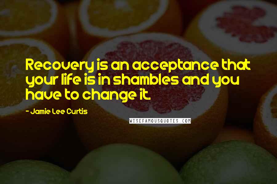 Jamie Lee Curtis Quotes: Recovery is an acceptance that your life is in shambles and you have to change it.