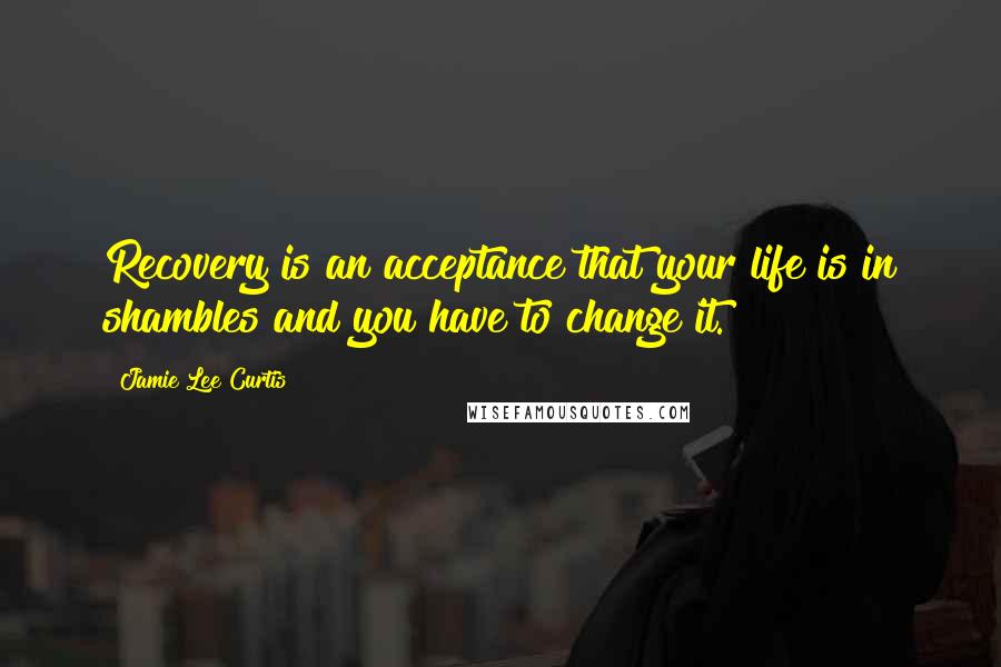 Jamie Lee Curtis Quotes: Recovery is an acceptance that your life is in shambles and you have to change it.