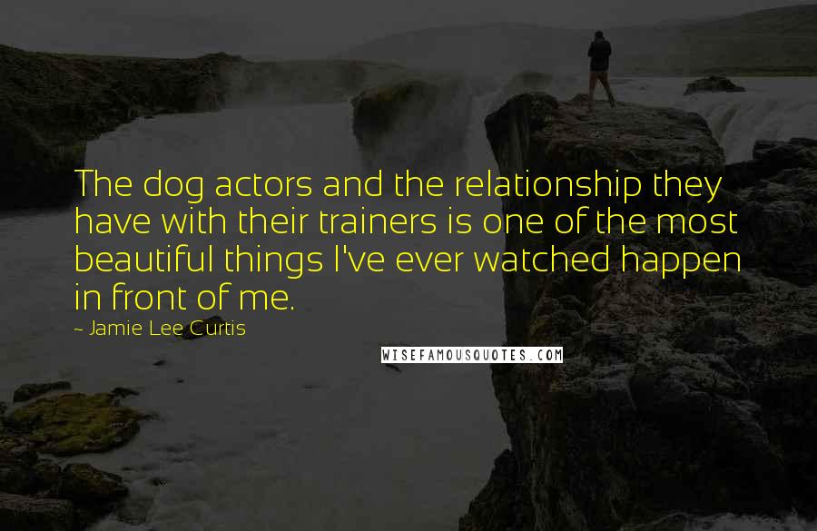 Jamie Lee Curtis Quotes: The dog actors and the relationship they have with their trainers is one of the most beautiful things I've ever watched happen in front of me.