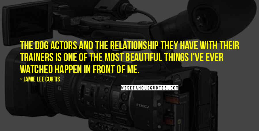 Jamie Lee Curtis Quotes: The dog actors and the relationship they have with their trainers is one of the most beautiful things I've ever watched happen in front of me.