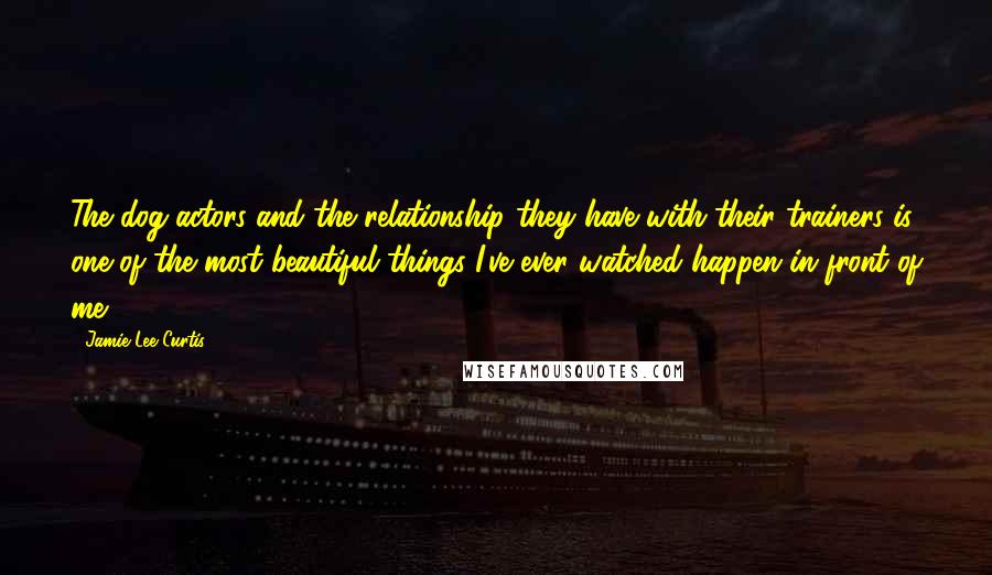 Jamie Lee Curtis Quotes: The dog actors and the relationship they have with their trainers is one of the most beautiful things I've ever watched happen in front of me.
