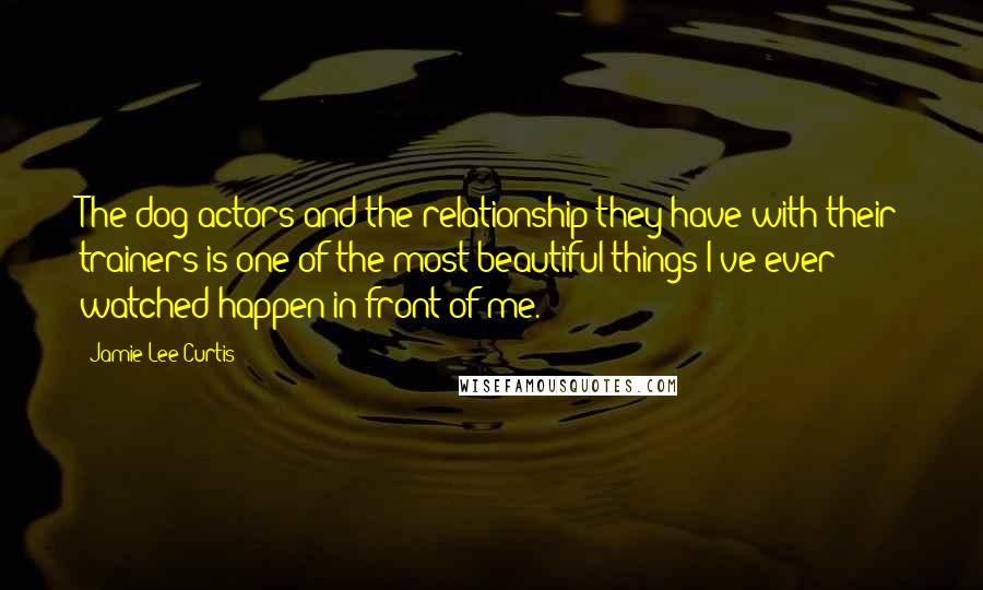 Jamie Lee Curtis Quotes: The dog actors and the relationship they have with their trainers is one of the most beautiful things I've ever watched happen in front of me.