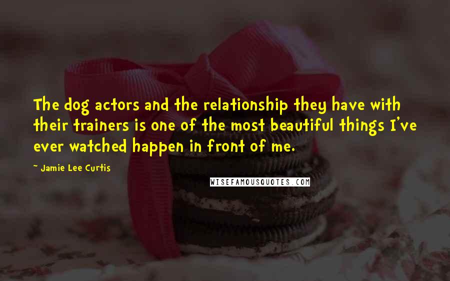 Jamie Lee Curtis Quotes: The dog actors and the relationship they have with their trainers is one of the most beautiful things I've ever watched happen in front of me.