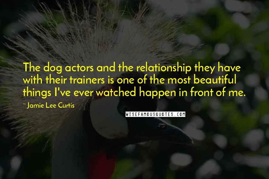 Jamie Lee Curtis Quotes: The dog actors and the relationship they have with their trainers is one of the most beautiful things I've ever watched happen in front of me.