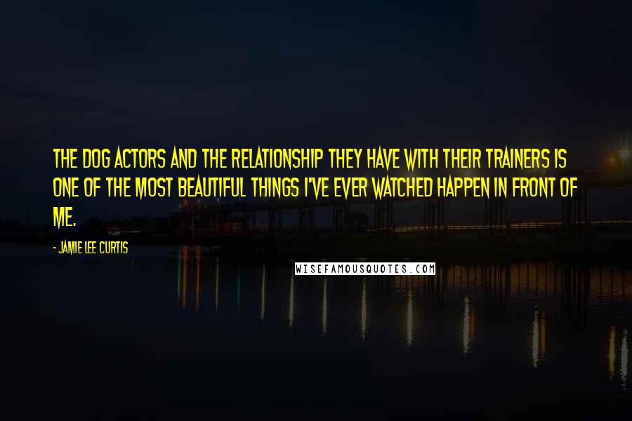 Jamie Lee Curtis Quotes: The dog actors and the relationship they have with their trainers is one of the most beautiful things I've ever watched happen in front of me.