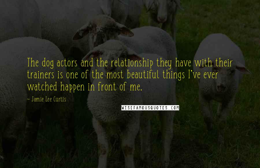 Jamie Lee Curtis Quotes: The dog actors and the relationship they have with their trainers is one of the most beautiful things I've ever watched happen in front of me.