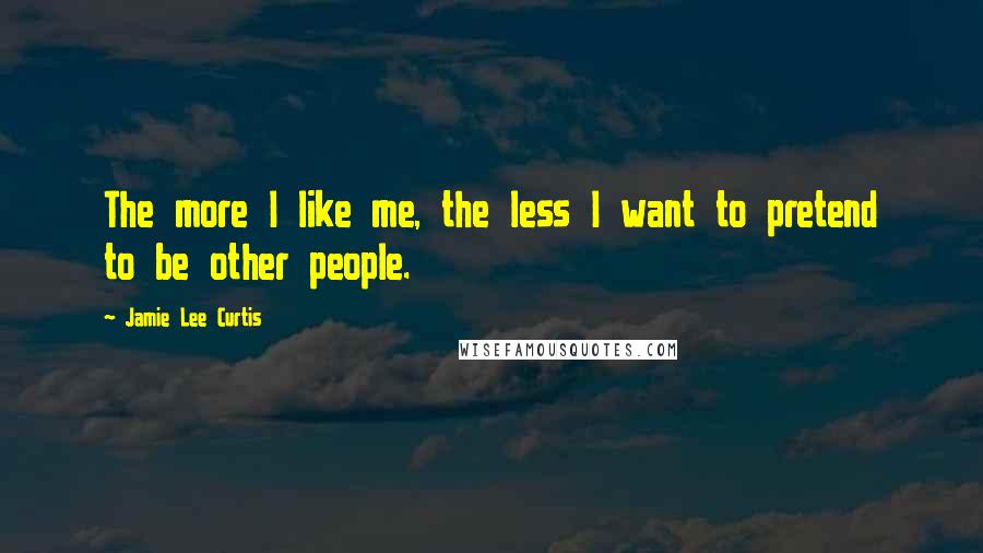 Jamie Lee Curtis Quotes: The more I like me, the less I want to pretend to be other people.
