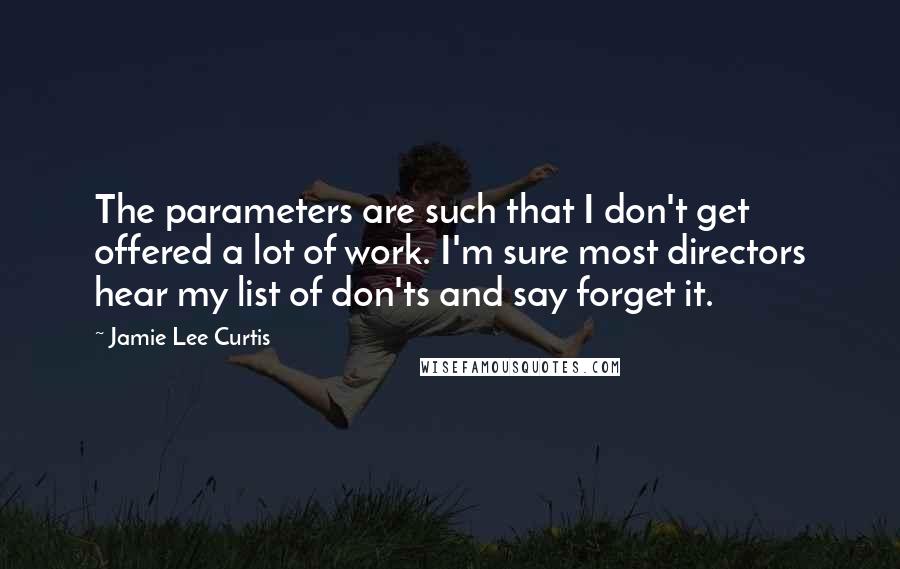 Jamie Lee Curtis Quotes: The parameters are such that I don't get offered a lot of work. I'm sure most directors hear my list of don'ts and say forget it.