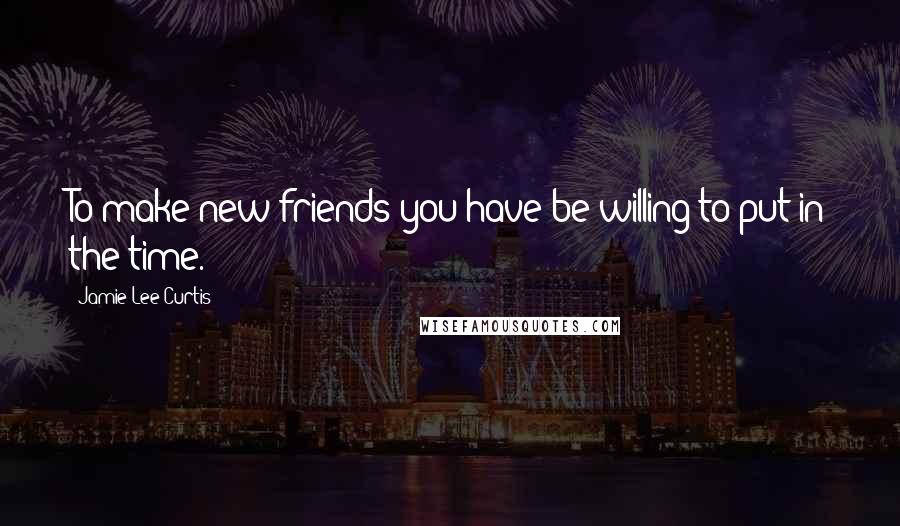 Jamie Lee Curtis Quotes: To make new friends you have be willing to put in the time.