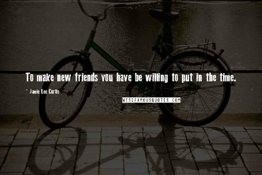 Jamie Lee Curtis Quotes: To make new friends you have be willing to put in the time.