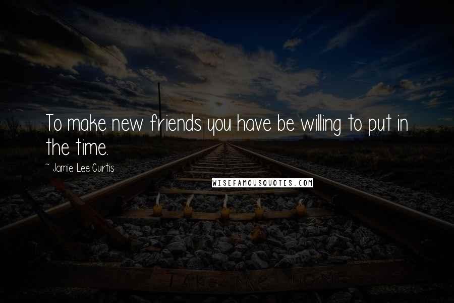 Jamie Lee Curtis Quotes: To make new friends you have be willing to put in the time.