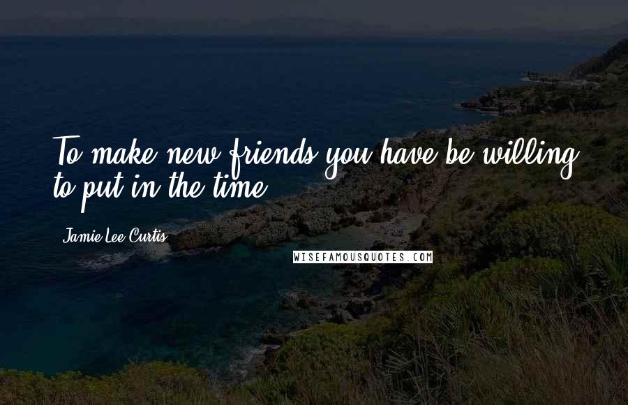 Jamie Lee Curtis Quotes: To make new friends you have be willing to put in the time.