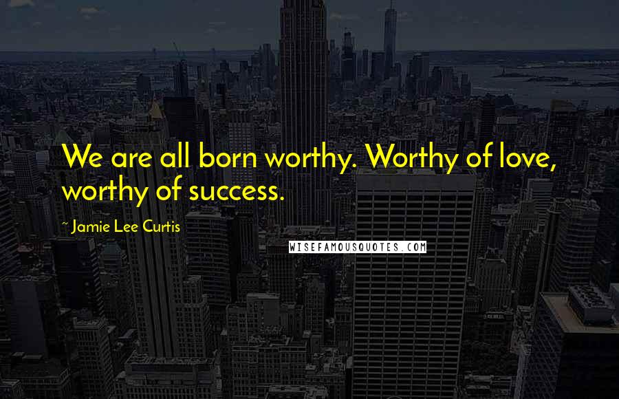 Jamie Lee Curtis Quotes: We are all born worthy. Worthy of love, worthy of success.