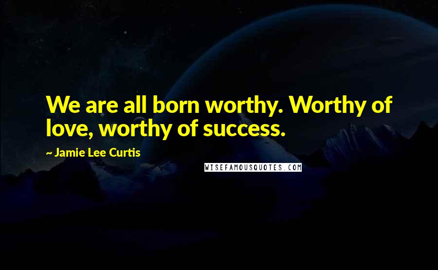 Jamie Lee Curtis Quotes: We are all born worthy. Worthy of love, worthy of success.