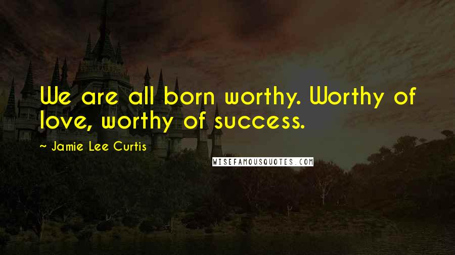 Jamie Lee Curtis Quotes: We are all born worthy. Worthy of love, worthy of success.