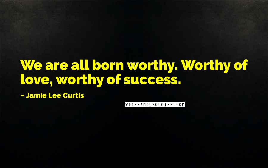 Jamie Lee Curtis Quotes: We are all born worthy. Worthy of love, worthy of success.