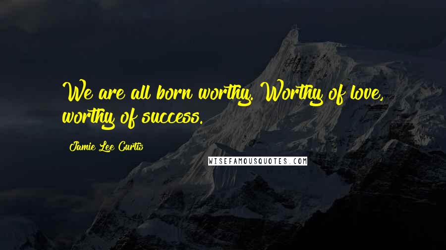 Jamie Lee Curtis Quotes: We are all born worthy. Worthy of love, worthy of success.