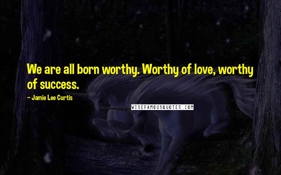 Jamie Lee Curtis Quotes: We are all born worthy. Worthy of love, worthy of success.