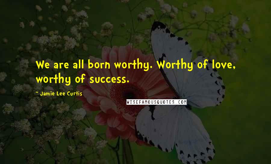 Jamie Lee Curtis Quotes: We are all born worthy. Worthy of love, worthy of success.