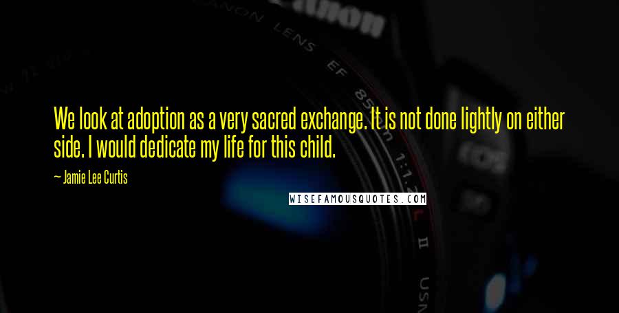 Jamie Lee Curtis Quotes: We look at adoption as a very sacred exchange. It is not done lightly on either side. I would dedicate my life for this child.