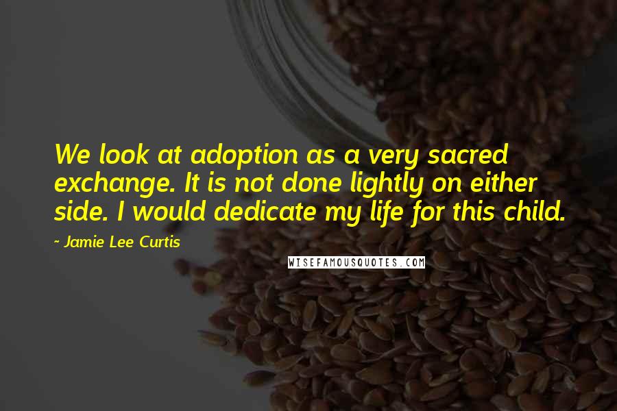 Jamie Lee Curtis Quotes: We look at adoption as a very sacred exchange. It is not done lightly on either side. I would dedicate my life for this child.