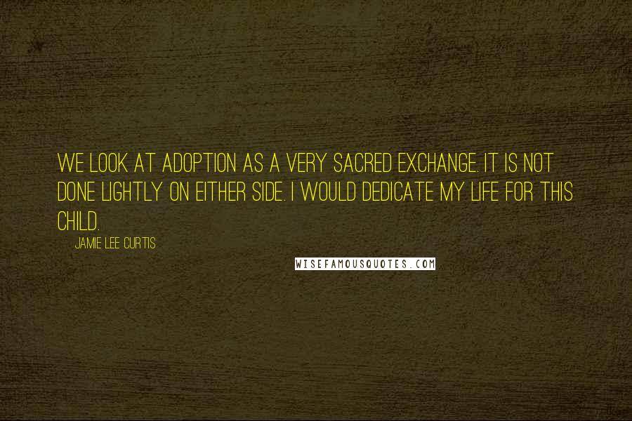 Jamie Lee Curtis Quotes: We look at adoption as a very sacred exchange. It is not done lightly on either side. I would dedicate my life for this child.