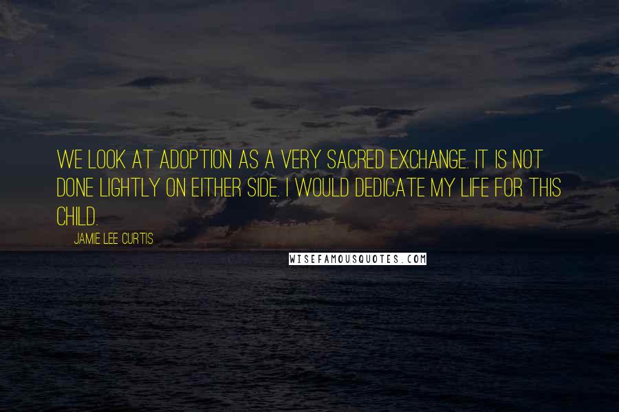 Jamie Lee Curtis Quotes: We look at adoption as a very sacred exchange. It is not done lightly on either side. I would dedicate my life for this child.