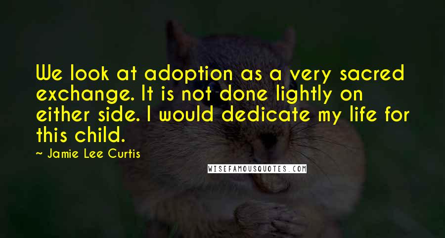 Jamie Lee Curtis Quotes: We look at adoption as a very sacred exchange. It is not done lightly on either side. I would dedicate my life for this child.