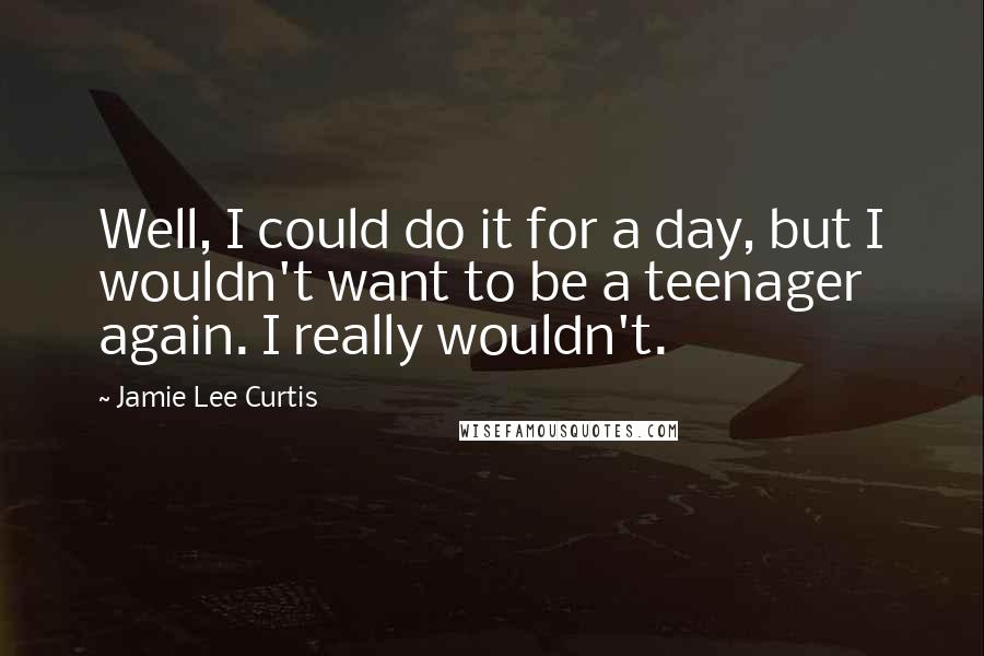 Jamie Lee Curtis Quotes: Well, I could do it for a day, but I wouldn't want to be a teenager again. I really wouldn't.