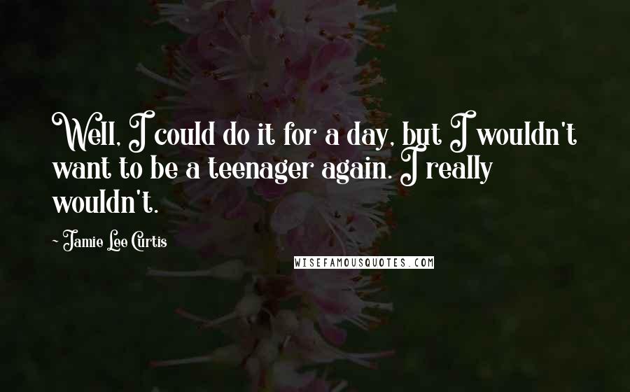 Jamie Lee Curtis Quotes: Well, I could do it for a day, but I wouldn't want to be a teenager again. I really wouldn't.