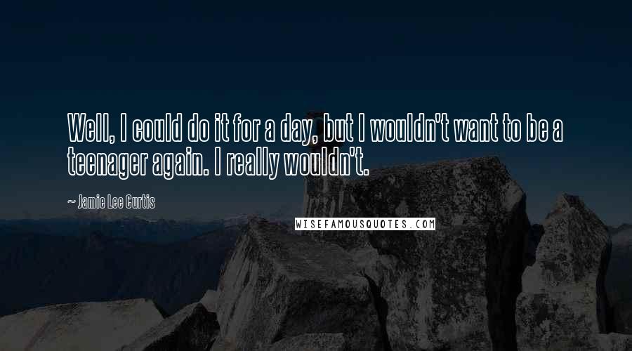 Jamie Lee Curtis Quotes: Well, I could do it for a day, but I wouldn't want to be a teenager again. I really wouldn't.