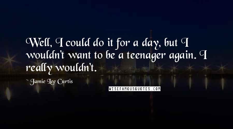 Jamie Lee Curtis Quotes: Well, I could do it for a day, but I wouldn't want to be a teenager again. I really wouldn't.