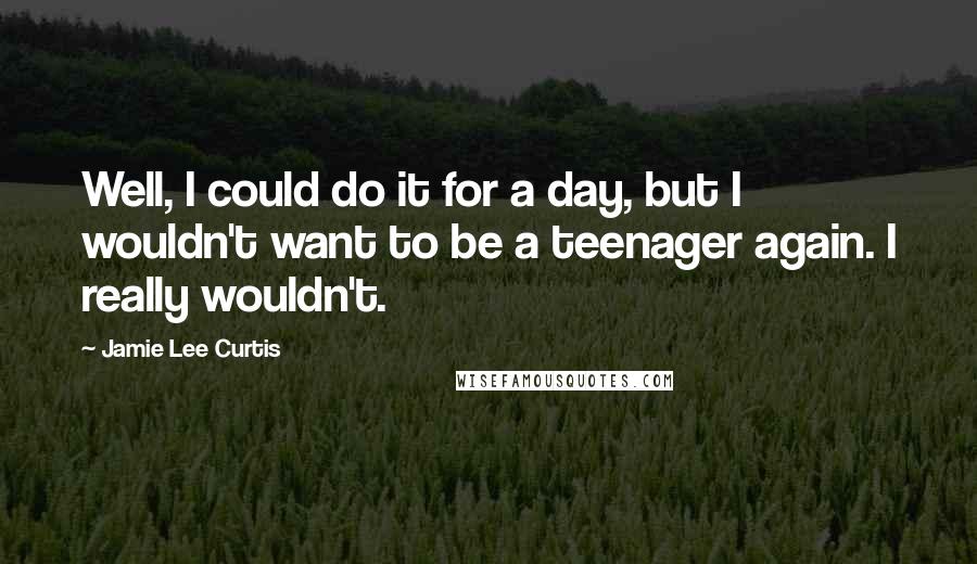 Jamie Lee Curtis Quotes: Well, I could do it for a day, but I wouldn't want to be a teenager again. I really wouldn't.