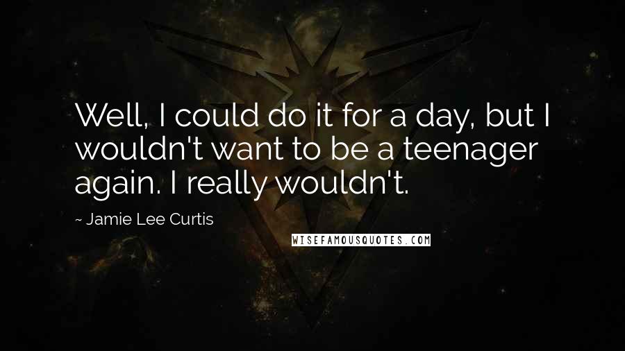 Jamie Lee Curtis Quotes: Well, I could do it for a day, but I wouldn't want to be a teenager again. I really wouldn't.