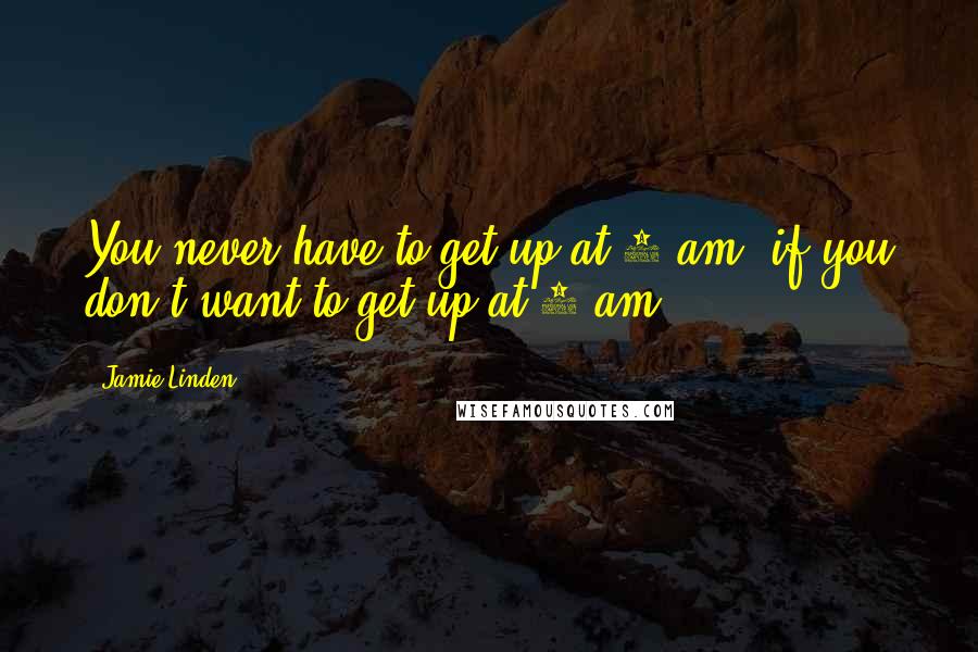 Jamie Linden Quotes: You never have to get up at 6 am, if you don't want to get up at 6 am.