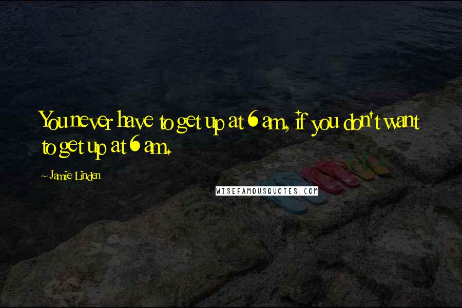Jamie Linden Quotes: You never have to get up at 6 am, if you don't want to get up at 6 am.