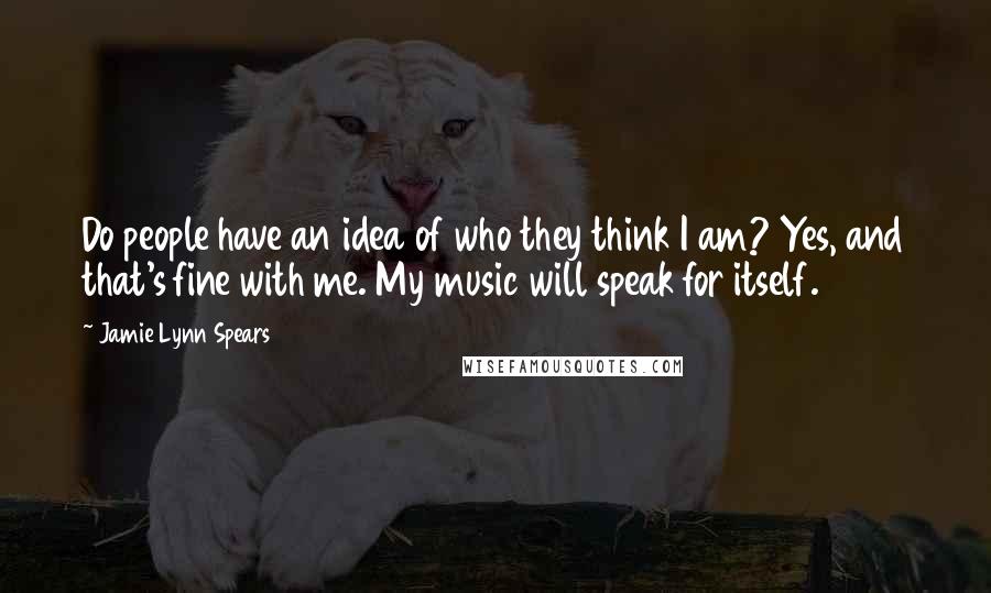 Jamie Lynn Spears Quotes: Do people have an idea of who they think I am? Yes, and that's fine with me. My music will speak for itself.