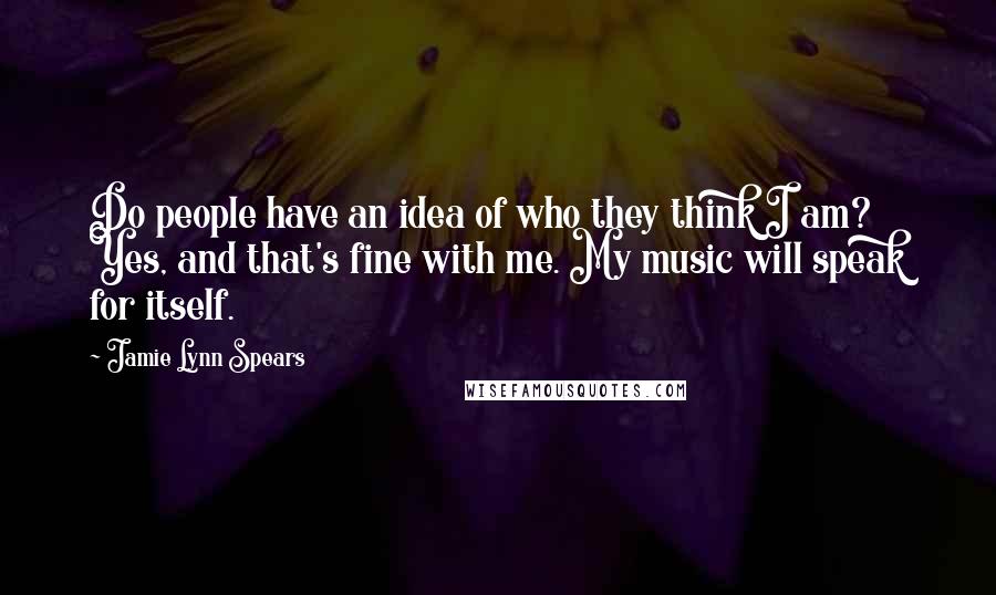 Jamie Lynn Spears Quotes: Do people have an idea of who they think I am? Yes, and that's fine with me. My music will speak for itself.