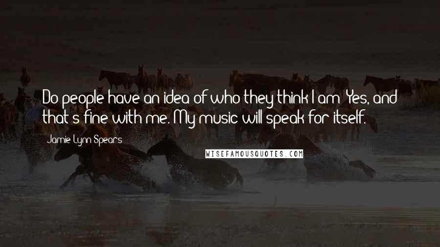 Jamie Lynn Spears Quotes: Do people have an idea of who they think I am? Yes, and that's fine with me. My music will speak for itself.